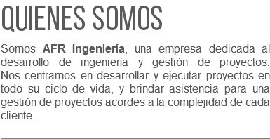 Quienes somos Somos AFR Ingeniería, una empresa dedicada al desarrollo de ingeniería y gestión de proyectos.  Nos centramos en desarrollar y ejecutar proyectos en todo su ciclo de vida, y brindar asistencia para una gestión de proyectos acordes a la complejidad de cada cliente. 