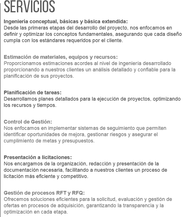 Servicios  Ingeniería conceptual, básicas y básica extendida:  Desde las primeras etapas del desarrollo del proyecto, nos enfocamos en definir y optimizar los conceptos fundamentales, asegurando que cada diseño cumpla con los estándares requeridos por el cliente. Estimación de materiales, equipos y recursos:  Proporcionamos estimaciones acordes al nivel de ingeniería desarrollado proporcionando a nuestros clientes un análisis detallado y confiable para la planificación de sus proyectos. Planificación de tareas:  Desarrollamos planes detallados para la ejecución de proyectos, optimizando los recursos y tiempos. Control de Gestión:  Nos enfocamos en implementar sistemas de seguimiento que permiten identificar oportunidades de mejora, gestionar riesgos y asegurar el cumplimiento de metas y presupuestos. Presentación a licitaciones:  Nos encargamos de la organización, redacción y presentación de la documentación necesaria, facilitando a nuestros clientes un proceso de licitación más eficiente y competitivo. Gestión de procesos RFT y RFQ:  Ofrecemos soluciones eficientes para la solicitud, evaluación y gestión de ofertas en procesos de adquisición, garantizando la transparencia y la optimización en cada etapa.