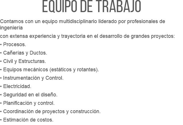 Equipo de trabajo  Contamos con un equipo multidisciplinario liderado por profesionales de ingeniería con extensa experiencia y trayectoria en el desarrollo de grandes proyectos: • Procesos. • Cañerías y Ductos. • Civil y Estructuras. • Equipos mecánicos (estáticos y rotantes). • Instrumentación y Control. • Electricidad. • Seguridad en el diseño. • Planificación y control. • Coordinación de proyectos y construcción. • Estimación de costos.